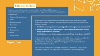 In einem ersten Schritt wurden zwischen August und Oktober 2020 insgesamt 13
Online-Diskussionsrunden in neun verschiedenen Segmenten des Tourismus abgehalten:
- ­Reisebüros
- ­Reisebüro-Organisationen
- ­OTAs
- ­Reiseveranstalter
- ­Travel Tec
- ­Start-ups
- ­Destinationen
- ­Hotels
- ­Wissenschaft
#impulse4travel
Ausgangspunkt der Vorab-Sessions und Experteninterviews waren drei zentrale
Fragen, die mit über 300 Expert*innen aus allen Segmenten der Tourismusbranche
diskutiert wurden:
- ­Welche Veränderungen sind im jeweiligen Branchensegment zu beobachten?
- ­Welche Auswirkungen haben diese auf klassische Geschäftsmodelle und wie 	
	 gehen die Exponenten damit um?
- ­Welche Chancen und Risiken ergeben sich mittelfristig durch diesen Wandel?
In die Vorab-Gespräche wurden in Summe über 6000 Einzel-Antworten eingebracht
und diskutiert. Die in diesem Prozess gewonnenen Aussagen und Thesen
flossen direkt in die Erarbeitung der Handlungsoptionen beim abschließenden
impulse4travel Think Tank ein.
Wir bedanken uns herzlich bei allen Mitwirkenden für die offenen, konstruktiven
Gespräche und für die Zeit, die sich alle Diskutant*innen genommen haben!
EINLEITUNG
 