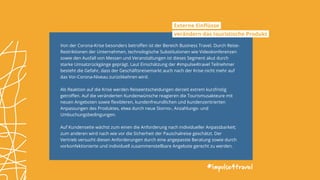 Von der Corona-Krise besonders betroffen ist der Bereich Business Travel. Durch Reise-
Restriktionen der Unternehmen, technologische Substitutionen wie Videokonferenzen
sowie den Ausfall von Messen und Veranstaltungen ist dieses Segment akut durch
starke Umsatzrückgänge geprägt. Laut Einschätzung der #impulse4travel Teilnehmer
besteht die Gefahr, dass der Geschäftsreisemarkt auch nach der Krise nicht mehr auf
das Vor-Corona-Niveau zurückkehren wird.
Als Reaktion auf die Krise werden Reiseentscheidungen derzeit extrem kurzfristig
getroffen. Auf die veränderten Kundenwünsche reagieren die Tourismusakteure mit
neuen Angeboten sowie flexibleren, kundenfreundlichen und kundenzentrierten
Anpassungen des Produktes, etwa durch neue Storno-, Anzahlungs- und
Umbuchungsbedingungen.
Auf Kundenseite wächst zum einen die Anforderung nach individueller Anpassbarkeit;
zum anderen wird nach wie vor die Sicherheit der Pauschalreise geschätzt. Der
Vertrieb versucht diesen Anforderungen durch eine angepasste Beratung sowie durch
vorkonfektionierte und individuell zusammenstellbare Angebote gerecht zu werden.
#impulse4travel
Externe Einflüsse
verändern das touristische Produkt
 
