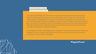 #impulse4travel
Nachhaltigkeit prägt
Reisende und Bereiste
Das Thema Nachhaltigkeit ist im Rahmen der impulse4travel-Vorgespräche höchst präsent und
spielt für die (Neu)Ausrichtung des Tourismus eine wichtige, wenn nicht gar zentrale Rolle. Die
Etablierung einer nachhaltigen Tourismuswirtschaft wird von den Akteuren als Chance gesehen,
um neue Krisensituationen besser bewältigen zu können (Stichwort Resilienz) oder diese in Zukunft
gar zu vermeiden. Der gezielte Einsatz von Technologie kann hierzu einen wichtigen Beitrag leisten,
etwa über die Steuerung von Besucherströmen, durch die Optimierung des Ressourceneinsatzes
oder über eine direktere Kundenkommunikation.
Im Bestreben nach mehr Nachhaltigkeit (sozial, ökologisch und ökonomisch) kommt der Politik eine
maßgebliche Rolle zu; Regulierungsmaßnahmen nehmen verstärkt Einfluss auf die touristische
Infrastruktur und das touristische Angebot.
 