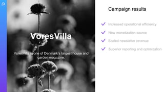 VoresVilla is one of Denmark’s largest house and
garden magazine.
VoresVilla
Increased operational efficiency
Scaled newsletter revenue
Superior reporting and optimization
New monetization source
Campaign results
 