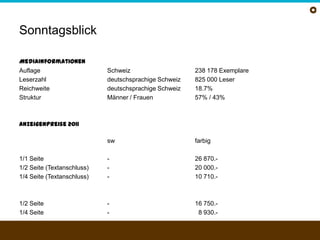 SonntagsblickMediainformationenAuflage	Schweiz	238 178 ExemplareLeserzahl	deutschsprachige Schweiz825 000 LeserReichweite	deutschsprachige Schweiz 	18.7%Struktur	Männer / Frauen57% / 43%Anzeigenpreise 2011swfarbig1/1 Seite	-26 870.-1/2 Seite (Textanschluss)	-20 000.-1/4 Seite (Textanschluss)	-10 710.-1/2 Seite	-16 750.-1/4 Seite	-08 930.-