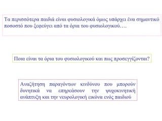 Τα περισσότερα παιδιά είναι φυσιολογικά όμως υπάρχει ένα σημαντικό
ποσοστό που ξεφεύγει από τα όρια του φυσιολογικού….




    Ποια είναι τα όρια του φυσιολογικού και πως προσεγγίζονται?



      Αναζήτηση παραγόντων κινδύνου που μπορούν
      δυνητικά να επηρεάσουν την ψυχοκινητική
      ανάπτυξη και την νευρολογική εικόνα ενός παιδιού
 