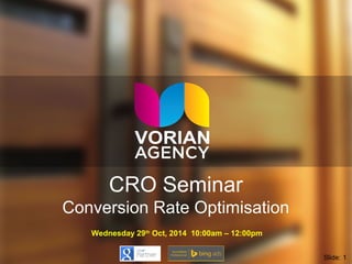 CRO Seminar 
Conversion Rate Optimisation 
Wednesday 29th Oct, 2014 10:00am – 12:00pm 
Slide: 1 
 