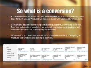 So what is a conversion?
• A conversion is when a visitor to your website takes an action that you want them
to perform. In Google Analytics we measure these with Goal and Event tracking.
• Conversions could be completing a Quote Request form, purchasing a product
from your online store, registering for an email newsletter, downloading a .pdf
document from the site, or something else entirely.
• Whatever it is you want your visitors to do, this action is what you are going to
measure and what you are looking to optimise.
Slide: 10
 
