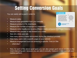 Setting Conversion Goals
You can easily add a goal in order to:
• Measure sales
• Measure lead generation from your website
• Measure product or file downloads
• Measure the number of signups to a newsletter
• Measure visitor loyalty and recency (Return Users compared to Unique Visitors)
• Measure who pauses or fast forward on a video
• See who clicks your ads
• How many errors a visitor encounters during the checkout process
• How many users visit a specific page on your website
• Measure engagement such as achieving a specific Time on Site
• … what else?
• Now, for each of the above goal types you can also assign goal values and this is the
most interesting part, because you are able to actually measure in $$$ how well your
metrics perform.
Slide: 12
 