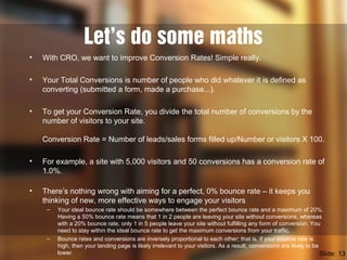 Let’s do some maths
• With CRO, we want to improve Conversion Rates! Simple really.
• Your Total Conversions is number of people who did whatever it is defined as
converting (submitted a form, made a purchase...).
• To get your Conversion Rate, you divide the total number of conversions by the
number of visitors to your site.
Conversion Rate = Number of leads/sales forms filled up/Number or visitors X 100.
• For example, a site with 5,000 visitors and 50 conversions has a conversion rate of
1.0%.
• There’s nothing wrong with aiming for a perfect, 0% bounce rate – it keeps you
thinking of new, more effective ways to engage your visitors
– Your ideal bounce rate should be somewhere between the perfect bounce rate and a maximum of 20%.
Having a 50% bounce rate means that 1 in 2 people are leaving your site without conversions, whereas
with a 20% bounce rate, only 1 in 5 people leave your site without fulfilling any form of conversion. You
need to stay within the ideal bounce rate to get the maximum conversions from your traffic.
– Bounce rates and conversions are inversely proportional to each other; that is, if your bounce rate is
high, then your landing page is likely irrelevant to your visitors. As a result, conversions are likely to be
lower. Slide: 13
 