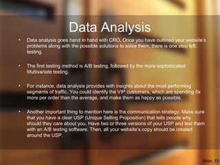 Data Analysis
• Data analysis goes hand in hand with CRO. Once you have outlined your website’s
problems along with the possible solutions to solve them, there is one step left:
testing.
• The first testing method is A/B testing, followed by the more sophisticated
Multivariate testing.
• For instance, data analysis provides with insights about the most performing
segments of traffic. You could identify the VIP customers, which are spending 5x
more per order than the average, and make them as happy as possible.
• Another important thing to mention here is the communication strategy. Make sure
that you have a clear USP (Unique Selling Proposition) that tells people why
should they care about you. Have two or three versions of your USP and test them
with an A/B testing software. Then, all your website’s copy should be created
around the USP.
Slide: 15
 
