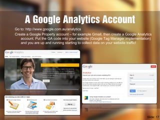 A Google Analytics Account
Go to: http://www.google.com.au/analytics
Create a Google Property account – for example Gmail, then create a Google Analytics
account. Put the GA code into your website (Google Tag Manager implementation)
and you are up and running starting to collect data on your website traffic!
Slide: 17
 