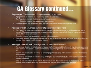 GA Glossary continued…
• Pageviews (Total number of pages viewed on your site)
– A pageview is an instance of a page being loaded by a browser.
– The Pageviews metric is the total number of pages viewed;
• Repeated views of a single page are also counted.
– Google Analytics logs a pageview each time the tracking code is executed on a web page.
• Pages per Visit (Average number of pages viewed per visit)
– The Pages/Visit (Average Page Depth) metric displays the average number of pages viewed per visit to
your site. More page views can mean engagement but also can mean a lack of clarity in your conversion
funnel, if there is no conversion.
– Repeated views of a single page are counted in this calculation.
– This metric is useful both as an aggregate total as well as when it is viewed with other dimensions, such as
country, visitor type or mobile operating system.
• Average Time on Site (Average time on site for each visitor)
– The average duration of visits (sessions) to your site for the selected time frame. A high bounce rate means
a low average time on site—visitors aren’t sticking around long enough to do whatever it is you want them to
do.
– Session time is calculated by adding up time on page for each page in the session except for the last page
in the session.
– The average time on site is determined by dividing the total time on site by the number of sessions for the
selected time frame.
– Time on site calculations do not include the amount of time that visitors spend on the last page in the
session, because there is no way to determine how long the visitor spent on the last page.
Slide: 19
 