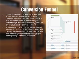Conversion Funnel
• Conversion Funnel: It is a technical term used
to describe the route taken by the visitor to
complete your goal. Let’s say, a visitor came in
from an advertisement or a search engine,
surfed through the website and finally placed an
order. So, this is the conversion funnel.
• The core part of a CRO strategy is establishing
a conversion funnel that succeeds. It starts with
Landing Page Optimization (LPO). You can test
after identifying top-performing landing pages
and beginning a funnel for conversion.
Slide: 23
 