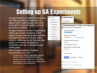 Setting up GA Experiments
Slide: 27
• Google Analytics Content Experiments
can help you test how well various
pages work in getting your visitors to
accomplish a specific goal – such as
purchase a product.
• Google Analytics Content Experiments
allows you to test variations of the
pages on your website to see how this
changes the behavior of your site’s
visitors – allowing you to improve your
pages to increase conversions,
newsletter sign-up, or whatever your
online goals.
• With Google Analytics Content
Experiments, you can:
– Compare how different web pages perform
using a random sample of your visitors.
– Choose what type of goal you’d like to test.
– Specify how much of your site’s traffic should
be involved in your experiment.
 