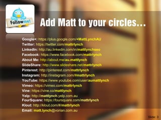 Add Matt to your circles…
Google+: https://plus.google.com/+MattLynchAU
Twitter: https://twitter.com/mattrlynch
LinkedIn: http://au.linkedin.com/in/mattlynchseo
Facebook: https://www.facebook.com/mattrlynch
About Me: http://about.me/au.mattlynch
SlideShare: http://www.slideshare.net/mattrlynch
Pinterest: http://pinterest.com/mattrlynch
Instagram: http://instagram.com/#mattrlynch
YouTube: https://www.youtube.com/user/aumattlynch
Vimeo: https://vimeo.com/mattrlynch
Vine: https://vine.co/mattlynch
Yelp: http://mattlynch.yelp.com.au
FourSquare: https://foursquare.com/mattrlynch
Klout: http://klout.com/#/mattrlynch
Email: matt.lynch@vorian.com.au
Slide: 3
 