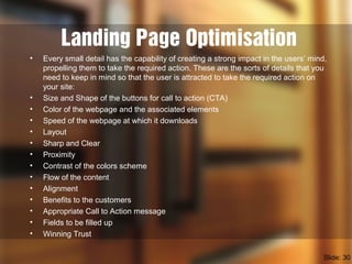 Landing Page Optimisation
• Every small detail has the capability of creating a strong impact in the users’ mind,
propelling them to take the required action. These are the sorts of details that you
need to keep in mind so that the user is attracted to take the required action on
your site:
• Size and Shape of the buttons for call to action (CTA)
• Color of the webpage and the associated elements
• Speed of the webpage at which it downloads
• Layout
• Sharp and Clear
• Proximity
• Contrast of the colors scheme
• Flow of the content
• Alignment
• Benefits to the customers
• Appropriate Call to Action message
• Fields to be filled up
• Winning Trust
Slide: 30
 