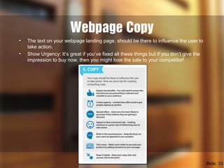 Webpage Copy
• The text on your webpage landing page, should be there to influence the user to
take action.
• Show Urgency: It’s great if you’ve fixed all these things but if you don’t give the
impression to buy now, then you might lose the sale to your competitor!
Slide: 33
 