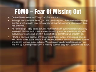 FOMO – Fear Of Missing Out
• Outline The Drawbacks If They Don’t Take Action
• This taps into consumer FOMO, or “fear of missing out.” People don’t like feeling
like that aren’t going to have or know something that everyone else around them
has or knows.
• As Psychology Today points out, our relationship with our smartphones has only
worsened this fear, as it now translates to making sure we stay up-to-date with
everything we can so we aren’t in the dark about something we shouldn’t be.
• FOMO is playing a part not only in our social lives, but our professional ones as
well, as we utilize social media, RSS readers, e-books, and more to make sure we
are staying relevant in our industry. Web designers and marketers can play into
this fear by outlining what a user is missing out on if they don’t complete the action.
Slide: 34
 