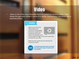 Video
• Video is one of the most influential forms of content for landing pages. Video
closes the gap even further in terms of a tactile, multi-sensory interaction with a
physical product.
Slide: 36
 