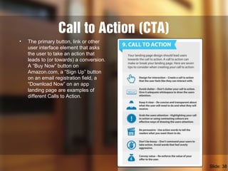 Call to Action (CTA)
• The primary button, link or other
user interface element that asks
the user to take an action that
leads to (or towards) a conversion.
A “Buy Now” button on
Amazon.com, a “Sign Up” button
on an email registration field, a
“Download Now” on an app
landing page are examples of
different Calls to Action.
Slide: 38
 