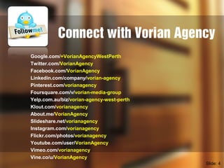 Connect with Vorian Agency
Google.com/+VorianAgencyWestPerth
Twitter.com/VorianAgency
Facebook.com/VorianAgency
Linkedin.com/company/vorian-agency
Pinterest.com/vorianagency
Foursquare.com/v/vorian-media-group
Yelp.com.au/biz/vorian-agency-west-perth
Klout.com/vorianagency
About.me/VorianAgency
Slideshare.net/vorianagency
Instagram.com/vorianagency
Flickr.com/photos/vorianagency
Youtube.com/user/VorianAgency
Vimeo.com/vorianagency
Vine.co/u/VorianAgency
Slide: 4
 