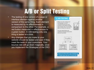 A/B or Split Testing
• The testing of one version of a page or
interface element against another
version of the same thing. Each element
is measured by its effectiveness in
comparison to the other. For example, a
red button measured in effectiveness to
a green button. In A/B testing only one
thing is tested at a time.
• Any changes that you make to your
website should be tested and seen if they
meet the taste of your customers. Your
bounce rate will go down magically, once
you implement the Strategies of the CRO
Slide: 41
 