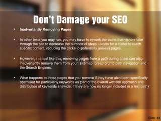 Don’t Damage your SEO
• Inadvertently Removing Pages
• In other tests you may run, you may have to rework the paths that visitors take
through the site to decrease the number of steps it takes for a visitor to reach
specific content, reducing the clicks to potentially useless pages.
• However, in a test like this, removing pages from a path during a test can also
inadvertently remove them from your, sitemap, bread crumb path navigation and
the Search Engines.
• What happens to those pages that you remove if they have also been specifically
optimised for particularly keywords as part of the overall website approach and
distribution of keywords sitewide, if they are now no longer included in a test path?
Slide: 44
 
