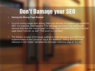 Don’t Damage your SEO
• Having the Wrong Page Ranked
• If you’re running longer term testing, there can definitely be problems generated for
SEO. For example, what happens if the test page becomes more popular with
inbound links than the original page? In a way, that’s a positive! But what if the test
page doesn’t convert as well? That could be a problem.
• The Solution to each of the issues outlined to avoid damaging your SEO is the
implementation of the Canonical Tag & 301 Redirects. Setting the Canonical
reference in the <meta> will determine the index reference page for the SEs.
Slide: 45
 