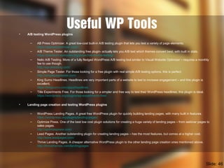 Useful WP Tools• A/B testing WordPress plugins
– AB Press Optimizer. A great low-cost built-in A/B testing plugin that lets you test a variety of page elements.
https://abpressoptimizer.com/
– A/B Theme Tester. An outstanding free plugin- actually lets you A/B test which themes convert best, with built in stats.
https://premium.wpmudev.org/project/ab-theme-testing/
– Nelio A/B Testing. More of a fully fledged WordPress A/B testing tool similar to Visual Website Optimizer – requires a monthly
fee to use though.
http://wp-abtesting.com/
– Simple Page Tester. For those looking for a free plugin with real simple A/B testing options, this is perfect.
http://simplepagetester.com/
– King Sumo Headlines. Headlines are very important parts of a website to test to increase engagement – and this plugin is
excellent.
https://kingsumo.com/apps/headlines
– Title Experiments Free. For those looking for a simpler and free way to test their WordPress headlines, this plugin is ideal.
https://wordpress.org/plugins/wp-experiments-free/
• Landing page creation and testing WordPress plugins
– WordPress Landing Pages. A great free WordPress plugin for quickly building landing pages, with many built in features.
https://wordpress.org/plugins/landing-pages/
– Optimize Press. One of the best low cost plugin solutions for creating a huge variety of landing pages – from webinar pages to
sales pages.
http://optimizepress.com/
– Lead Pages. Another outstanding plugin for creating landing pages – has the most features, but comes at a higher cost.
http://www.leadpages.com/
– Thrive Landing Pages. A cheaper alternative WordPress plugin to the other landing page creation ones mentioned above.
http://thrivethemes.com/landingpages
Slide: 46
 