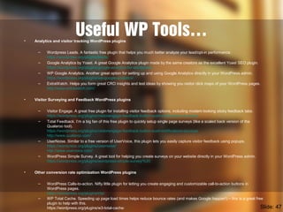 Useful WP Tools…• Analytics and visitor tracking WordPress plugins
– Wordpress Leads. A fantastic free plugin that helps you much better analyze your lead/opt-in performance.
https://wordpress.org/plugins/leads/
– Google Analytics by Yoast. A great Google Analytics plugin made by the same creators as the excellent Yoast SEO plugin.
https://wordpress.org/plugins/google-analytics-for-wordpress/
– WP Google Analytics. Another great option for setting up and using Google Analytics directly in your WordPress admin.
https://wordpress.org/plugins/wp-google-analytics/
– ExtraWatch. Helps you form great CRO insights and test ideas by showing you visitor click maps of your WordPress pages.
http://www.extrawatch.com/
• Visitor Surveying and Feedback WordPress plugins
– Visitor Engage. A great free plugin for installing visitor feedback options, including modern looking sticky feedback tabs.
https://wordpress.org/plugins/visitorengage-feedback-button-push-notifications-surveys/
– Total Feedback. I’m a big fan of this free plugin to quickly setup single page surveys (like a scaled back version of the
Qualaroo tool).
https://wordpress.org/plugins/visitorengage-feedback-button-push-notifications-surveys/
http://www.qualaroo.com/
– UserNoise. Similar to a free version of UserVoice, this plugin lets you easily capture visitor feedback using popups.
https://wordpress.org/plugins/usernoise/
http://www.uservoice.com/
– WordPress Simple Survey. A great tool for helping you create surveys on your website directly in your WordPress admin.
https://wordpress.org/plugins/wordpress-simple-survey/%20
• Other conversion rate optimization WordPress plugins
– WordPress Calls-to-action. Nifty little plugin for letting you create engaging and customizable call-to-action buttons in
WordPress pages.
https://wordpress.org/plugins/cta/
– WP Total Cache. Speeding up page load times helps reduce bounce rates (and makes Google happier!) – this is a great free
plugin to help with this.
https://wordpress.org/plugins/w3-total-cache/ Slide: 47
 