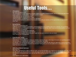 Useful Tools…– i-Perceptions
http://www.iperceptions.com/
The i-Perceptions has been endorsed by Google Analytics Evangelist, Avinash Kaushik, and it’s a pop up that asks three
simple questions to website visitors. The three questions include:
•“How would you rate your site experience?”
•“What describes the primary purpose of visit?”
•“Were you able to complete the purpose of your visit today?”
You can use the feedback to understand how people engage with your website and find opportunities for improvement.
Cost: Free
– Survey Monkey
https://www.surveymonkey.com/
Collecting customer feedback is essential to understanding what turns a website visitor into a customer. Survey Monkey
allows you to ask up to 10 questions and collect up to 100 responses for free, which means you can ask questions such as:
•What made you buy [product]?
•What’s the best thing you like about [service]?
•How would you describe [brand] to your friends?
Answers to these questions will give you great insight into how your customers view your brand.
Cost: Free for up to 100 responses
– Cross Browser Testing
https://crossbrowsertesting.com/
Cross Browser Testing allows you to view your website in real-time through a wide range of browsers and operating systems.
This tool helps you to identify why some browsers convert better than others.
For example, if you find that the latest version of Chrome converts better than IE9, then you might want to look at how IE9 is
being displayed to your visitors. Using the Cross Browser Testing tool, you can see exactly how it is displayed and what to fix.
Cost: Free trial for 60 minutes
– VWO (Visual Website Optimizer)
http://vwo.com/
VWO offers split testing for as little as $49 per month, but the free trial allows you to test for up to 30 days for 1,000 visits. You
can edit, modify, and remove elements on your web pages through the VWO editor; and you can test images, copy, design,
and web-forms. At the end of your tests, you can see which test won and then implement the changes directly onto your
website.
Cost: Free for up to 1,000 visitors Slide: 49
 