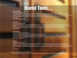 Useful Tools…– Fivesecondtest
http://fivesecondtest.com/
Fivesecondtest allows you to ask for community feedback on new landing page designs, without having to change any
elements on your website. Your new design will be displayed for five seconds and then a series of questions are asked to the
user. Feedback comes in the form of answers and a word cloud, to identify the most prominent elements that the user
remembers.
Cost: Free for 20 responses
– Unbounce
http://www.unbounce.com/
Unbounce is an easy-to-use landing page platform that allows anyone to build great landing pages without the need for a
designer or IT. You can create landing pages from scratch or choose one of the many landing page templates. You can use
Unbounce to create landing pages for your paid search campaigns or to quickly test out new web page designs.
Cost: Free trial
– Screenpopper
http://screenpopper.com/index.php/
Screenpopper helps you convert more users through a pop-up appearing on top of a web page, with the goal of promoting a
single call-to-action. The benefit is you get the visitors immediate attention, which can be used to for conversion purposes. If
your goal is to get more newsletter sign ups, you can use the pop-up to offer an incentive in exchange for an email address.
Cost: Free 14 day trial
– Hellobar
https://www.hellobar.com/
Hellobar is an optimization tool, which displays a visible bar that sits at the top of a web page to draw the web visitors’
attention. Hellobar acts as a primary website call-to-action. You can include Hellobar on one page, several pages, or across
your entire website. For example, if you are launching a new eBook, you use Hellobar to include a simple message to promote
it.
Cost: Free
Reference: SearchEngineJournal 26/09/2014
http://www.searchenginejournal.com/14-conversion-rate-optimization-tools-every-expert-needs/114912/
Slide: 50
 