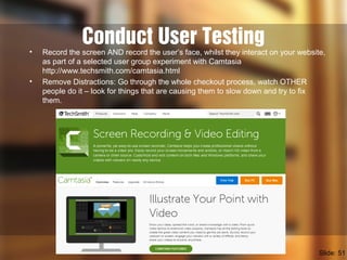 Conduct User Testing• Record the screen AND record the user’s face, whilst they interact on your website,
as part of a selected user group experiment with Camtasia
http://www.techsmith.com/camtasia.html
• Remove Distractions: Go through the whole checkout process, watch OTHER
people do it – look for things that are causing them to slow down and try to fix
them.
Slide: 51
 