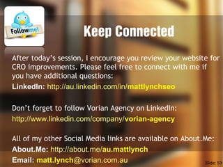 Keep Connected
After today’s session, I encourage you review your website for
CRO improvements. Please feel free to connect with me if
you have additional questions:
LinkedIn: http://au.linkedin.com/in/mattlynchseo
Don’t forget to follow Vorian Agency on LinkedIn:
http://www.linkedin.com/company/vorian-agency
All of my other Social Media links are available on About.Me:
About.Me: http://about.me/au.mattlynch
Email: matt.lynch@vorian.com.au Slide: 53
 