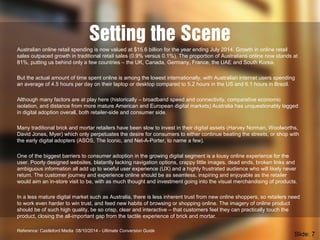 Setting the Scene
Australian online retail spending is now valued at $15.6 billion for the year ending July 2014. Growth in online retail
sales outpaced growth in traditional retail sales (0.9% versus 0.1%). The proportion of Australians online now stands at
81%, putting us behind only a few countries – the UK, Canada, Germany, France, the UAE and South Korea.
But the actual amount of time spent online is among the lowest internationally, with Australian internet users spending
an average of 4.5 hours per day on their laptop or desktop compared to 5.2 hours in the US and 6.1 hours in Brazil.
Although many factors are at play here (historically – broadband speed and connectivity, comparative economic
isolation, and distance from more mature American and European digital markets) Australia has unquestionably lagged
in digital adoption overall, both retailer-side and consumer side.
Many traditional brick and mortar retailers have been slow to invest in their digital assets (Harvey Norman, Woolworths,
David Jones, Myer) which only perpetuates the desire for consumers to either continue beating the streets, or shop with
the early digital adopters (ASOS, The Iconic, and Net-A-Porter, to name a few).
One of the biggest barriers to consumer adoption in the growing digital segment is a lousy online experience for the
user. Poorly designed websites, blatantly lacking navigation options, crappy little images, dead ends, broken links and
ambiguous information all add up to woeful user experience (UX) and a highly frustrated audience who will likely never
return. The customer journey and experience online should be as seamless, inspiring and enjoyable as the retailer
would aim an in-store visit to be, with as much thought and investment going into the visual merchandising of products.
In a less mature digital market such as Australia, there is less inherent trust from new online shoppers, so retailers need
to work even harder to win trust, and feed new habits of browsing or shopping online. The imagery of online product
should be of such high quality, be so crisp, clear and interactive – that customers feel they can practically touch the
product, closing the all-important gap from the tactile experience of brick and mortar.
Reference: Castleford Media 08/10/2014 - Ultimate Conversion Guide
Slide: 7
 