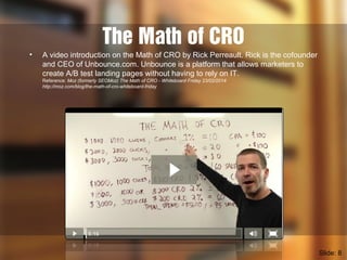 The Math of CRO
• A video introduction on the Math of CRO by Rick Perreault. Rick is the cofounder
and CEO of Unbounce.com. Unbounce is a platform that allows marketers to
create A/B test landing pages without having to rely on IT.
Reference: Moz (formerly SEOMoz) The Math of CRO - Whiteboard Friday 23/02/2014
http://moz.com/blog/the-math-of-cro-whiteboard-friday
Slide: 8
 