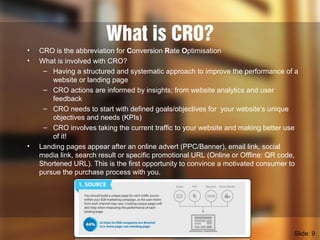 What is CRO?
• CRO is the abbreviation for Conversion Rate Optimisation
• What is involved with CRO?
– Having a structured and systematic approach to improve the performance of a
website or landing page
– CRO actions are informed by insights; from website analytics and user
feedback
– CRO needs to start with defined goals/objectives for your website’s unique
objectives and needs (KPIs)
– CRO involves taking the current traffic to your website and making better use
of it!
• Landing pages appear after an online advert (PPC/Banner), email link, social
media link, search result or specific promotional URL (Online or Offline: QR code,
Shortened URL). This is the first opportunity to convince a motivated consumer to
pursue the purchase process with you.
Slide: 9
 