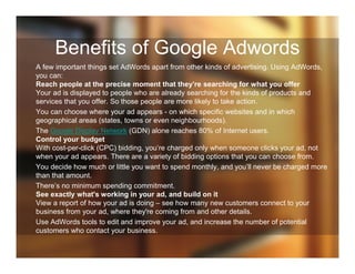 Benefits of Google Adwords
A few important things set AdWords apart from other kinds of advertising. Using AdWords,
you can:
Reach people at the precise moment that they’re searching for what you offer
Your ad is displayed to people who are already searching for the kinds of products and
services that you offer. So those people are more likely to take action.
You can choose where your ad appears - on which specific websites and in which
geographical areas (states, towns or even neighbourhoods).
The Google Display Network (GDN) alone reaches 80% of Internet users.
Control your budget
With cost-per-click (CPC) bidding, you’re charged only when someone clicks your ad, not
when your ad appears. There are a variety of bidding options that you can choose from.
You decide how much or little you want to spend monthly, and you’ll never be charged more
than that amount.
There’s no minimum spending commitment.
See exactly what's working in your ad, and build on it
View a report of how your ad is doing – see how many new customers connect to your
business from your ad, where they're coming from and other details.
Use AdWords tools to edit and improve your ad, and increase the number of potential
customers who contact your business.
 