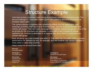 Structure Example
Let's look at how a business might set up its AdWords campaigns and ad groups. The
account belongs to a chocolate maker (yum!) who wants to advertise its products to
increase online sales.
The owners decide to organise their advertising efforts into two campaigns. One
campaign promotes their new line of chocolate bars, and the second promotes their
holiday gift boxes. They split each campaign into targeted, relevant ad groups. One of the
ad groups for the chocolate bar campaign is dedicated to the company's popular
raspberry bar. Another is dedicated to a caramel bar, and a third to a chocolate bar
infused with ginger.
Each ad group can have multiple ads within it. This helps the chocolate maker compare
performance for different ad text, for example, and see whether one version resulted in
more clicks or sales than another.
Here's what this account looks like:
Account:
Chocolate Maker
Campaign 1:
Chocolate bars
Campaign 2:
Valentine's Day gift boxes
Ad groups:
Raspberry bar
Caramel bar
Ginger bar
Ad groups:
30% off gift boxes
Free delivery on gift boxes
Luxury Valentine's chocolate
Video (3:52) Organise Your AdWords Account to Maximise Your Success - YouTube
 
