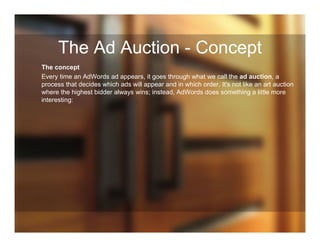 The Ad Auction - Concept
The concept
Every time an AdWords ad appears, it goes through what we call the ad auction, a
process that decides which ads will appear and in which order. It's not like an art auction
where the highest bidder always wins; instead, AdWords does something a little more
interesting:
 