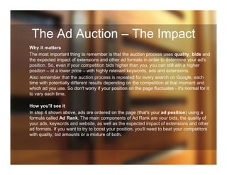 The Ad Auction – The Impact
Why it matters
The most important thing to remember is that the auction process uses quality, bids and
the expected impact of extensions and other ad formats in order to determine your ad's
position. So, even if your competition bids higher than you, you can still win a higher
position – at a lower price – with highly relevant keywords, ads and extensions.
Also remember that the auction process is repeated for every search on Google, each
time with potentially different results depending on the competition at that moment and
which ad you use. So don't worry if your position on the page fluctuates - it's normal for it
to vary each time.
How you'll see it
In step 4 shown above, ads are ordered on the page (that's your ad position) using a
formula called Ad Rank. The main components of Ad Rank are your bids, the quality of
your ads, keywords and website, as well as the expected impact of extensions and other
ad formats. If you want to try to boost your position, you'll need to beat your competitors
with quality, bid amounts or a mixture of both.
 