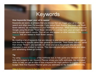 Keywords
How keywords trigger your ad to appear
Keywords are words or phrases that you choose that can trigger your ad to show on
search and other sites. For example, if you deliver fresh flowers, you could use "fresh
flower delivery" as one keyword in your AdWords campaign. When someone searches
Google using the phrase "fresh flower delivery" or a similar term, your ad might appear
next to Google search results. Your ad can also appear on other websites in the Google
Network that are related to fresh flower delivery.
Tip
By creating a list of keywords that are relevant to your product or service, and making
sure that they're specific rather than general (for example, "fresh flower delivery" rather
than simply "flower"), you typically can show your ad to the people who are most
interested in your product or service. This improves your ad's performance and helps
your advertising dollars go further.
Tip
Try using Keyword Planner, a free AdWords tool, to help guide your decision on which
bids and budgets to set. Keyword Planner shows you traffic estimates, like estimated
clicks, to help you get an idea of how a keyword list might perform for a given bid and
budget. Note that Keyword Planner gives you estimates for the Search Network only.
Video (4:18) How to Choose the Right Keywords - YouTube
 