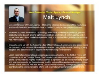 Matt Lynch
• General Manager of Vorian Agency – Delivering integrated online and offline marketing
solutions to business wrestling with how to market in today’s changing environment.
• With over 20 years Information Technology and Online Marketing Experience, primary
speciality being Search Engine Optimisation (SEO), working both within agency and in-
house roles as a digital marketing specialist. Matt is a certified Google Adwords and Bing
Ads Professional.
• Enjoys keeping up with the 'bleeding edge' of technology advancements and social media
evolvement to ensure current knowledge in an ever changing landscape, leading to early
adoption and determination of opportunity for marketing enhancement.
• Local, national and international project experience particularly in the field of Travel with
companies such as Trafalgar Tours, The Travel Corporation brand and travel properties,
Stella Travel and Best Flights; Matt has earned a reputation as an online marketing expert
and search evangelist for thoroughness, quality, technical knowledge and success driven
results. Matt's previous role was as the Global Online Marketing Manager for Trafalgar,
coordinating the online marketing efforts with international teams for this global brand.
Your Presenter: Vorian Agency General Manager
 