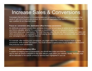 Increase Sales & Conversions
Campaigns that are focused on increasing sales and conversions might be created by a company that
wants to sell a lot of a particular product, or a non-profit organisation that wants to encourage visitors to
sign a petition for an important cause.
Focus on: conversion data, destination URLs Increase conversions
An AdWords conversion occurs when someone clicks your ad and takes an action on your website that
you think is valuable, whether it's a purchase, a newsletter sign-up or a request to receive more
information about your organisation. The most important step that you can take to increase your sales and
other conversions is - you guessed it - to start paying close attention to your conversion data and updating
your campaigns based on what you find out.
For example, after tracking your conversions, you might notice that a certain keyword leads to many
conversions, while another one doesn't. You could choose to spend more of your budget on the keyword
that produces more conversions.
Choose relevant destination URLs
In addition to keeping track of conversions, you should also make sure that the destination URL that you
use for each ad directs customers to the most relevant page within your website. Ideally, that web page
will be dedicated to the specific product or service that's highlighted in your ad.
 