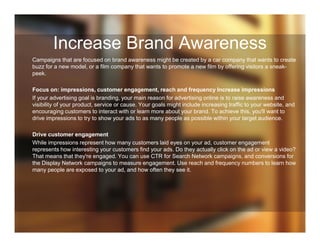 Increase Brand Awareness
Campaigns that are focused on brand awareness might be created by a car company that wants to create
buzz for a new model, or a film company that wants to promote a new film by offering visitors a sneak-
peek.
Focus on: impressions, customer engagement, reach and frequency Increase impressions
If your advertising goal is branding, your main reason for advertising online is to raise awareness and
visibility of your product, service or cause. Your goals might include increasing traffic to your website, and
encouraging customers to interact with or learn more about your brand. To achieve this, you'll want to
drive impressions to try to show your ads to as many people as possible within your target audience.
Drive customer engagement
While impressions represent how many customers laid eyes on your ad, customer engagement
represents how interesting your customers find your ads. Do they actually click on the ad or view a video?
That means that they're engaged. You can use CTR for Search Network campaigns, and conversions for
the Display Network campaigns to measure engagement. Use reach and frequency numbers to learn how
many people are exposed to your ad, and how often they see it.
 