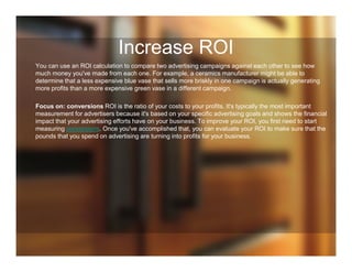 Increase ROI
You can use an ROI calculation to compare two advertising campaigns against each other to see how
much money you've made from each one. For example, a ceramics manufacturer might be able to
determine that a less expensive blue vase that sells more briskly in one campaign is actually generating
more profits than a more expensive green vase in a different campaign.
Focus on: conversions ROI is the ratio of your costs to your profits. It's typically the most important
measurement for advertisers because it's based on your specific advertising goals and shows the financial
impact that your advertising efforts have on your business. To improve your ROI, you first need to start
measuring conversions. Once you've accomplished that, you can evaluate your ROI to make sure that the
pounds that you spend on advertising are turning into profits for your business.
 