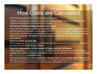 How Costs are Calculated
AdWords gives you control over your advertising costs.
There's no minimum amount that you have to spend. Instead, you set an average daily
budget and choose how you'll spend your money.
Choosing a bidding strategy based on your goals
Every time that someone searches on Google, AdWords runs an auction to determine the
ads that show on the search results page, and their rank on the page. To place your ads in
this auction, you first have to choose how you'd like to bid. Try choosing a bidding strategy
based on your goals, like whether you want to focus on getting clicks, impressions or
conversions.
Focus on clicks on your ads.
This is known as a cost-per-click, or CPC bid. We recommend the CPC bidding method if
you want to drive traffic to your website.
Focus on impressions, or the number of times that your ad shows.
This is known as a cost-per-impressions, or CPM bid. We recommend the CPM bidding
method if you want to increase awareness of your brand. Note that CPM bidding is available
for Display Network campaigns only.
Focus on conversions, or when people take a specific action on your website after clicking one of
your ads. This is known as a cost-per-acquisition, or CPA bid. We recommend the CPA bidding method
for seasoned AdWords advertisers who are interested in conversions, like purchases or signups.
 