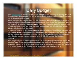 Daily Budget
Your daily budget is the amount that you're willing to spend each day, on average, for each
ad campaign in your account. The size of your budget is entirely up to you and you can edit
this amount whenever you like.
Recall that when you set your max CPC bid, the amount that you're charged for a click on
your ad in a given auction could be less than your max. This means that the amount that you
pay for a click on your ad – your actual CPC – will likely vary from auction to auction. Even
though your actual CPCs may vary, your daily budget puts a limit on how much you can
accrue in click costs from day to day.
Google may allow up to 20% more clicks in a day than what your daily budget specifies. We
call this overdelivery. Overdelivery can help make up for days when traffic is slow and your
ads don't get as much exposure. However, in a given billing period, you're never charged
more than the average number of days in a month (30.4) times your daily budget.
Example
If the budget for your ad campaign remains at $10 per day throughout an entire month, the
maximum amount that you would be charged for that campaign for that month is $304 ($10 x
30.4 average days per month). Recall that because of overdelivery, your daily cost might be
more or less than your $10 daily budget on days when traffic is higher or slow.
Video (1:30) Set a budget for your campaign - Google Partners Help
 