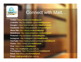 Connect with Matt…
Twitter: https://twitter.com/mattrlynch
LinkedIn: http://au.linkedin.com/in/mattlynchseo
Google+: https://plus.google.com/+MattLynchAU
Facebook: https://www.facebook.com/mattrlynch
About Me: http://about.me/au.mattlynch
SlideShare: http://www.slideshare.net/mattrlynch
Pinterest: http://pinterest.com/mattrlynch
Instagram: http://instagram.com/#mattrlynch
YouTube: https://www.youtube.com/user/aumattlynch
Vimeo: https://vimeo.com/mattrlynch
Vine: https://vine.co/mattlynch
Yelp: http://mattlynch.yelp.com.au
FourSquare: https://foursquare.com/mattrlynch
Klout: http://klout.com/#/mattrlynch
Email: matt.lynch@vorian.com.au
 