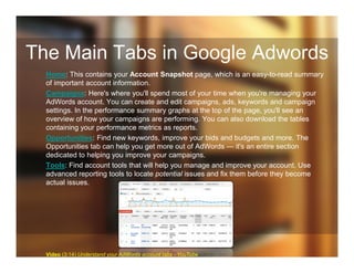 The Main Tabs in Google Adwords
Home: This contains your Account Snapshot page, which is an easy-to-read summary
of important account information.
Campaigns: Here's where you'll spend most of your time when you're managing your
AdWords account. You can create and edit campaigns, ads, keywords and campaign
settings. In the performance summary graphs at the top of the page, you'll see an
overview of how your campaigns are performing. You can also download the tables
containing your performance metrics as reports.
Opportunities: Find new keywords, improve your bids and budgets and more. The
Opportunities tab can help you get more out of AdWords — it's an entire section
dedicated to helping you improve your campaigns.
Tools: Find account tools that will help you manage and improve your account. Use
advanced reporting tools to locate potential issues and fix them before they become
actual issues.
Video (3:14) Understand your AdWords account tabs - YouTube
 