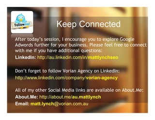 Keep Connected
After today’s session, I encourage you to explore Google
Adwords further for your business. Please feel free to connect
with me if you have additional questions:
LinkedIn: http://au.linkedin.com/in/mattlynchseo
Don’t forget to follow Vorian Agency on LinkedIn:
http://www.linkedin.com/company/vorian-agency
All of my other Social Media links are available on About.Me:
About.Me: http://about.me/au.mattlynch
Email: matt.lynch@vorian.com.au
 