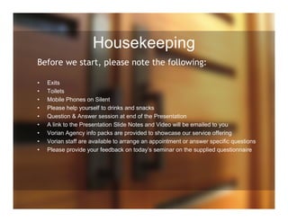 Housekeeping
Before we start, please note the following:
• Exits
• Toilets
• Mobile Phones on Silent
• Please help yourself to drinks and snacks
• Question & Answer session at end of the Presentation
• A link to the Presentation Slide Notes and Video will be emailed to you
• Vorian Agency info packs are provided to showcase our service offering
• Vorian staff are available to arrange an appointment or answer specific questions
• Please provide your feedback on today’s seminar on the supplied questionnaire
 