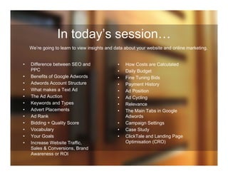 In today’s session…
We’re going to learn to view insights and data about your website and online marketing.
• Difference between SEO and
PPC
• Benefits of Google Adwords
• Adwords Account Structure
• What makes a Text Ad
• The Ad Auction
• Keywords and Types
• Advert Placements
• Ad Rank
• Bidding + Quality Score
• Vocabulary
• Your Goals
• Increase Website Traffic,
Sales & Conversions, Brand
Awareness or ROI
• How Costs are Calculated
• Daily Budget
• Fine Tuning Bids
• Payment History
• Ad Position
• Ad Cycling
• Relevance
• The Main Tabs in Google
Adwords
• Campaign Settings
• Case Study
• ClickTale and Landing Page
Optimisation (CRO)
 
